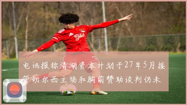电讯报称清湖资本计划于27年5月接管切尔西主场和胸前赞助谈判仍未取得进展