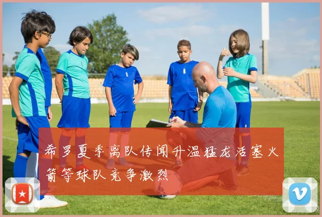 希罗夏季离队传闻升温猛龙活塞火箭等球队竞争激烈