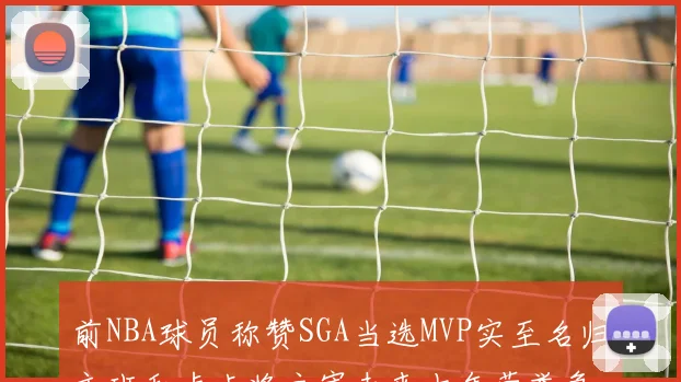 前NBA球员称赞SGA当选MVP实至名归文班和卢卡将主宰未来十年荣誉争夺