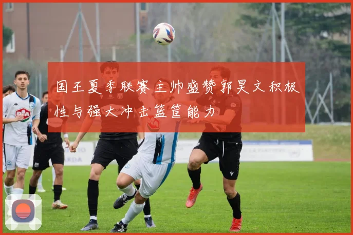 国王夏季联赛主帅盛赞郭昊文积极性与强大冲击篮筐能力
