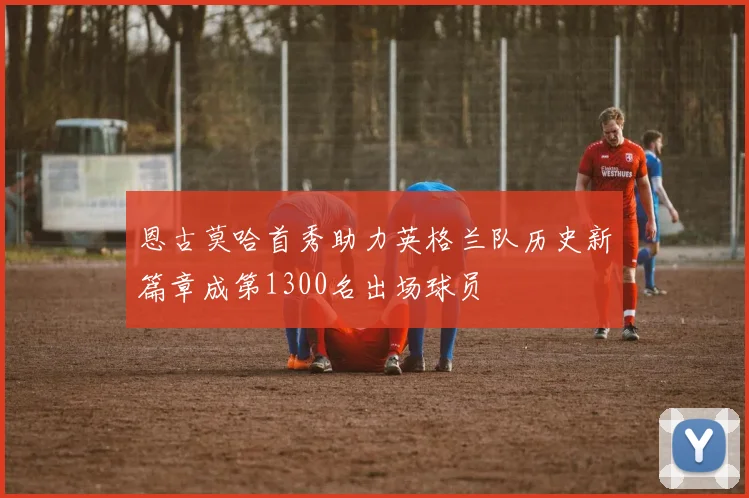恩古莫哈首秀助力英格兰队历史新篇章成第1300名出场球员