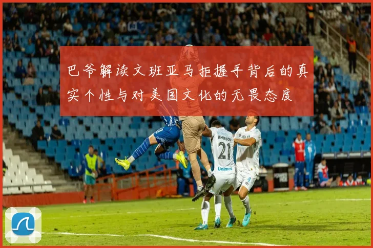 巴爷解读文班亚马拒握手背后的真实个性与对美国文化的无畏态度
