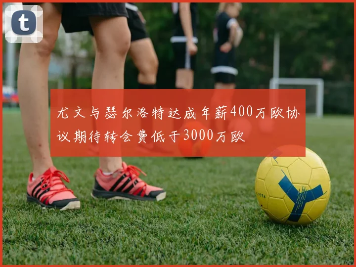 尤文与瑟尔洛特达成年薪400万欧协议期待转会费低于3000万欧