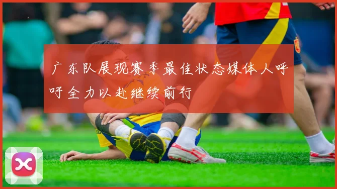 广东队展现赛季最佳状态媒体人呼吁全力以赴继续前行