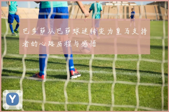 巴多萨从巴萨球迷转变为皇马支持者的心路历程与感悟
