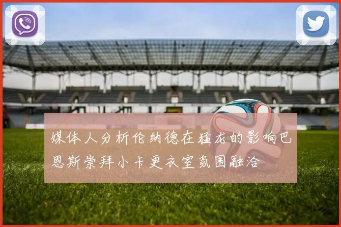 媒体人分析伦纳德在猛龙的影响巴恩斯崇拜小卡更衣室氛围融洽